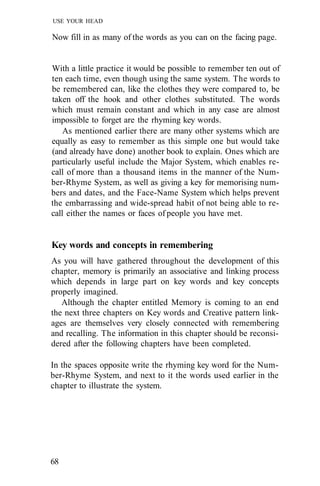 USE YOUR HEAD

Now fill in as many of the words as you can on the facing page.


With a little practice it would be possible to remember ten out of
ten each time, even though using the same system. The words to
be remembered can, like the clothes they were compared to, be
taken off the hook and other clothes substituted. The words
which must remain constant and which in any case are almost
impossible to forget are the rhyming key words.
    As mentioned earlier there are many other systems which are
equally as easy to remember as this simple one but would take
(and already have done) another book to explain. Ones which are
particularly useful include the Major System, which enables re-
call of more than a thousand items in the manner of the Num-
ber-Rhyme System, as well as giving a key for memorising num-
bers and dates, and the Face-Name System which helps prevent
the embarrassing and wide-spread habit of not being able to re-
call either the names or faces of people you have met.


Key words and concepts in remembering
As you will have gathered throughout the development of this
chapter, memory is primarily an associative and linking process
which depends in large part on key words and key concepts
properly imagined.
   Although the chapter entitled Memory is coming to an end
the next three chapters on Key words and Creative pattern link-
ages are themselves very closely connected with remembering
and recalling. The information in this chapter should be reconsi-
dered after the following chapters have been completed.

In the spaces opposite write the rhyming key word for the Num-
ber-Rhyme System, and next to it the words used earlier in the
chapter to illustrate the system.




68
 