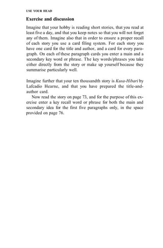 USE YOUR HEAD

Exercise and discussion
Imagine that your hobby is reading short stories, that you read at
least five a day, and that you keep notes so that you will not forget
any of them. Imagine also that in order to ensure a proper recall
of each story you use a card filing system. For each story you
have one card for the title and author, and a card for every para-
graph. On each of these paragraph cards you enter a main and a
secondary key word or phrase. The key words/phrases you take
either directly from the story or make up yourself because they
summarise particularly well.

Imagine further that your ten thousandth story is Kusa-Hibari by
Lafcadio Hearne, and that you have prepared the title-and-
author card.
   Now read the story on page 73, and for the purpose of this ex-
ercise enter a key recall word or phrase for both the main and
secondary idea for the first five paragraphs only, in the space
provided on page 76.
 