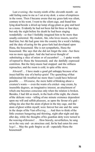 NOTING

     Last evening- the twenty-ninth of the eleventh month - an
odd feeling came to me as I sat at my desk: a sense of emptiness
in the room. Then I became aware that my grass-lark was silent,
contrary to his wont. I went to the silent cage, and found him
lying dead beside a dried-up lump of egg-plant as gray and hard
as a stone. Evidently he had not been fed for three or four days;
but only the night before his death he had been singing
wonderfully - so that I foolishly imagined him to be more than
usually contented. My student, Aki, who loves insects, used to
feed him; but Aki had gone into the country for a week's holiday,
and the duty of caring for the grass-lark had developed upon
Hana, the housemaid. She is not sympathetic, Hana the
housemaid. She says that she did not forget the mite - but there
was no more egg-plant. And she had never thought of
substituting a slice of onion or of cucumber! . . . I spoke words
of reproof to Hana the housemaid, and she dutifully expressed
contrition. But the fairy-music had stopped: and the stillness
reproaches; and the room is cold, in spite of the stove.
     Absurd!... I have made a good girl unhappy because of an
insect half the size of a barley-grain! The quenching of that
infinitesimal life troubled me more than I could have believed
possible . . . . Of course, the mere habit of thinking about a
creature's wants — even the wants of a cricket - may create, by
insensible degrees, an imaginative interest, an attachment of
which one becomes conscious only when the relation is broken.
Besides, I had felt so much, in the hush of the night, the charm
of the delicate voice - telling of one minute existence dependent
upon my will and selfish pleasure, as upon the favour of a god -
telling me also that the atom of ghost in the tiny cage, and the
atom of ghost within myself, were forever but one and the same
in the deeps of the Vast of b e i n g . . . . And then to think of the
little creature hungering and thirsting, night after night and day
after day, while the thoughts of his guardian deity were turned to
the weaving of dreams!. . . How bravely, nevertheless, he sang
on to the very end - an atrocious end, for he had eaten his own
legs!... May the gods forgive us all - especially Hana the
housemaid!




                                                                    75
 