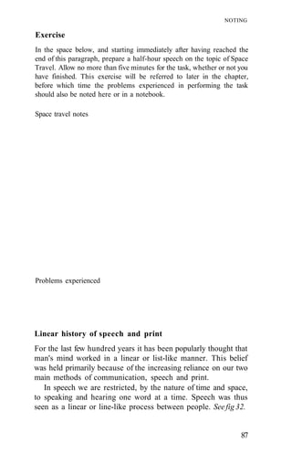 NOTING

Exercise
In the space below, and starting immediately after having reached the
end of this paragraph, prepare a half-hour speech on the topic of Space
Travel. Allow no more than five minutes for the task, whether or not you
have finished. This exercise will be referred to later in the chapter,
before which time the problems experienced in performing the task
should also be noted here or in a notebook.

Space travel notes




Problems experienced




Linear history of speech and print
For the last few hundred years it has been popularly thought that
man's mind worked in a linear or list-like manner. This belief
was held primarily because of the increasing reliance on our two
main methods of communication, speech and print.
   In speech we are restricted, by the nature of time and space,
to speaking and hearing one word at a time. Speech was thus
seen as a linear or line-like process between people. See fig 32.


                                                                     87
 