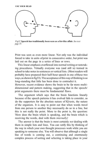 USE YOUR HEAD




Fig32 Speech has traditionally been seen as a list-like affair. See text
page 87.



Print was seen as even more linear. Not only was the individual
forced to take in units of print in consecutive order, but print was
laid out on the page in a series of lines or rows.
   This linear emphasis overflowed into normal writing or note tak-
ing procedures. Virtually everyone was (and still is) trained in
school to take notes in sentences or vertical lists. (Most readers will
probably have prepared their half-hour speech in one of these two
ways, as shown in fig33). The acceptance of this way of thinking is so
long-standing that little has been done to contradict it.
However, recent evidence shows the brain to be far more multi-
dimensional and pattern making, suggesting that in the speech/
print arguments there must be fundamental flaws.
    The argument which says that the brain functions linearly
because of the speech patterns it has evolved fails to consider, as
do the supporters for the absolute nature of IQ tests, the nature
of the organism. It is easy to point out that when words travel
from one person to another they necessarily do so in a line, but
this is not really the point. More to the point is, the question:
'How does the brain which is speaking, and the brain which is
receiving the words, deal with them internally}
   The answer is that the brain is most certainly not dealing with
them in simple lists and lines. You can verify this by thinking of
the way in which your own thought processes work while you are
speaking to someone else. You will observe that although a single
line of words is coming out, a continuing and enormously
complex process of sorting and selecting is taking place in your
 