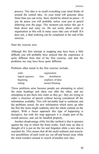 NOTING

   process. The idea is to recall everything your mind thinks of
   around the central idea. As your mind will generate ideas
   faster than you can write, there should be almost no pause - if
   you do pause you will probably notice your pen or pencil
   dithering over the page. The moment you notice this get it
   back down and carry on. Do not worry about order or
   organisation as this will in many cases take care of itself. If it
   does not, a final ordering can be completed at the end of the
   exercise.

Start the exercise now.

Although this first attempt at mapping may have been a little
difficult, you will probably have noticed that the experience is
quite different from that of the first exercise, and that the
problems too may have been quite different.

Problems often noted in the first exercise include;
      order                      organisation
      logical sequence    time        distribution
      beginning                  emphasis of ideas
      ending                     mental blocking

These problems arise because people are attempting to select
the main headings and ideas one after the other, and are
attempting to put them into order as they go - they are trying to
order a structure of speech without having considered all the
information available. This will inevitably lead to confusion and
the problems noted, for new information which turns up after
the first few items might suddenly alter the whole outlook on the
subject. With a linear approach this type of happening is
disruptive, but with the map approach it is simply part of the
overall process, and can be handled properly.
    Another disadvantage of the list-like method is that it operates
against the way in which the brain works. Each time an idea is
thought of it is put on the list and forgotten while a new idea is
searched for. This means that all the multi-ordinate and associa-
tive possibilities of each word are cut off and boxed away while
the mind wanders around in search of another new idea.


                                                                  93
 