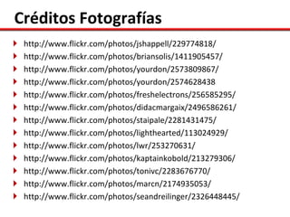 Créditos Fotografías
   http://www.flickr.com/photos/jshappell/229774818/
   http://www.flickr.com/photos/briansolis/1411905457/
   http://www.flickr.com/photos/yourdon/2573809867/
   http://www.flickr.com/photos/yourdon/2574628438
   http://www.flickr.com/photos/freshelectrons/256585295/
   http://www.flickr.com/photos/didacmargaix/2496586261/
   http://www.flickr.com/photos/staipale/2281431475/
   http://www.flickr.com/photos/lighthearted/113024929/
   http://www.flickr.com/photos/lwr/253270631/
   http://www.flickr.com/photos/kaptainkobold/213279306/
   http://www.flickr.com/photos/tonivc/2283676770/
   http://www.flickr.com/photos/marcn/2174935053/
   http://www.flickr.com/photos/seandreilinger/2326448445/
 