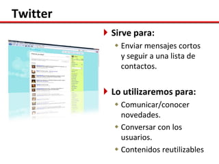 Twitter
           Sirve para:
             Enviar mensajes cortos
              y seguir a una lista de
              contactos.


           Lo utilizaremos para:
             Comunicar/conocer
              novedades.
             Conversar con los
              usuarios.
             Contenidos reutilizables
 
