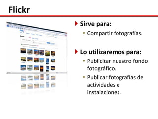 Flickr
          Sirve para:
            Compartir fotografías.


          Lo utilizaremos para:
            Publicitar nuestro fondo
             fotográfico.
            Publicar fotografías de
             actividades e
             instalaciones.
 