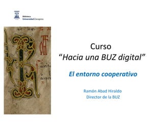 Curso
“Hacia una BUZ digital”
El entorno cooperativo
Ramón Abad Hiraldo
Director de la BUZ
 