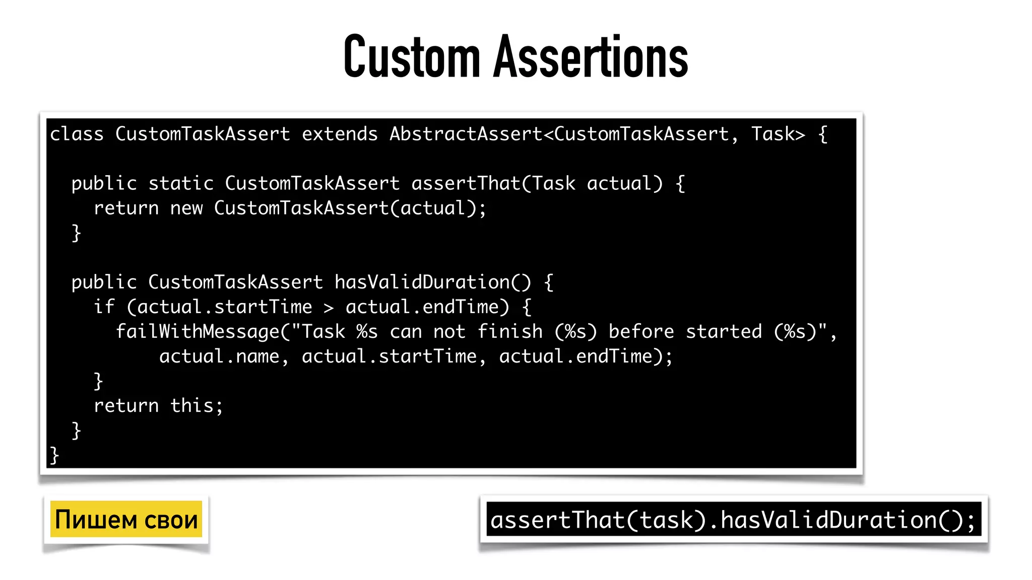 Custom Assertions
class CustomTaskAssert extends AbstractAssert<CustomTaskAssert, Task> {
public static CustomTaskAssert assertThat(Task actual) {
return new CustomTaskAssert(actual);
}
public CustomTaskAssert hasValidDuration() {
if (actual.startTime > actual.endTime) {
failWithMessage("Task %s can not finish (%s) before started (%s)",
actual.name, actual.startTime, actual.endTime);
}
return this;
}
}
assertThat(task).hasValidDuration();Пишем свои
 
