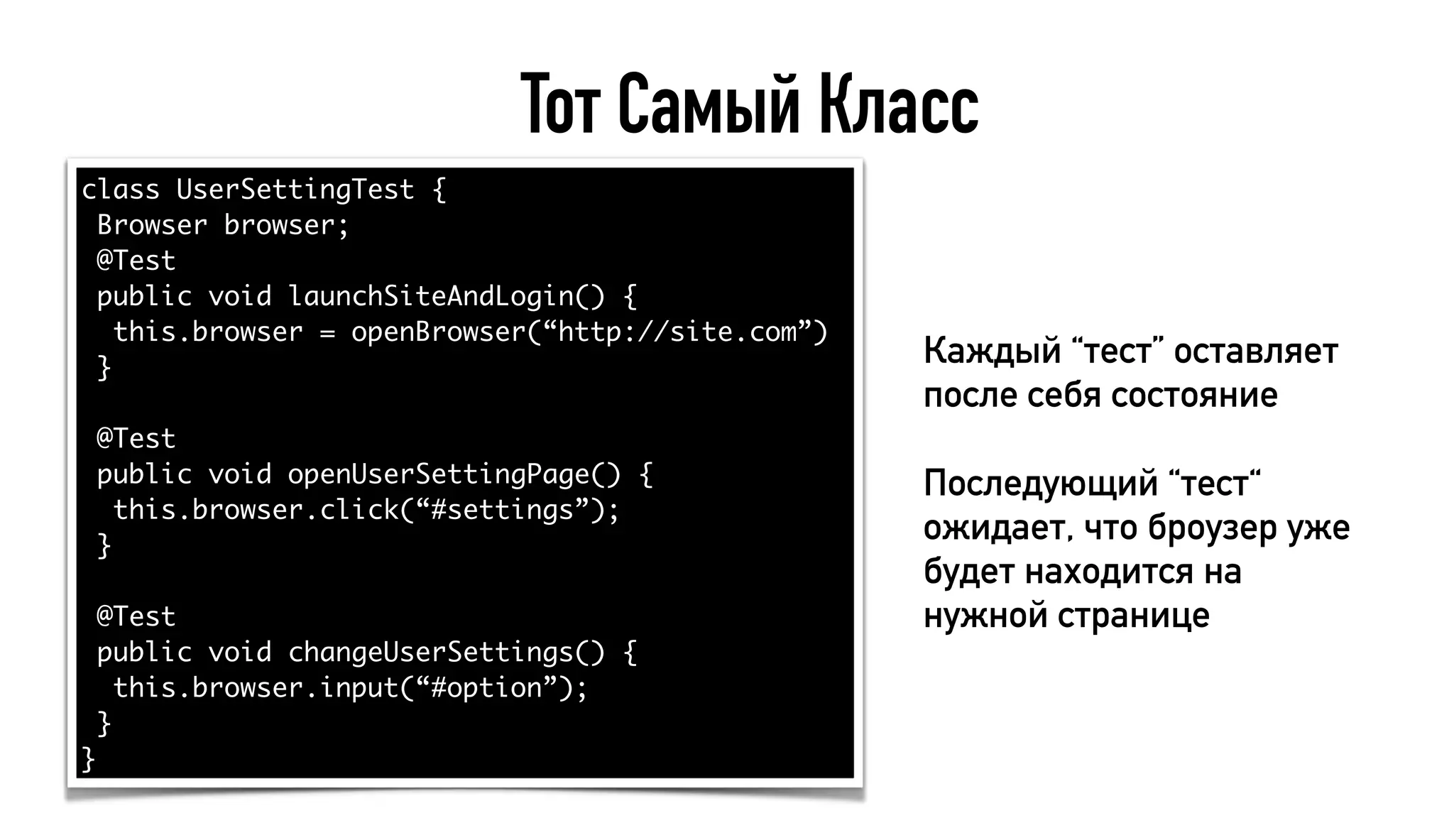 Тот Самый Класс
class UserSettingTest {
Browser browser;
@Test
public void launchSiteAndLogin() {
this.browser = openBrowser(“http://site.com”)
}
@Test
public void openUserSettingPage() {
this.browser.click(“#settings”);
}
@Test
public void changeUserSettings() {
this.browser.input(“#option”);
}
}
Каждый “тест” оставляет
после себя состояние
Последующий “тест“
ожидает, что броузер уже
будет находится на
нужной странице
 