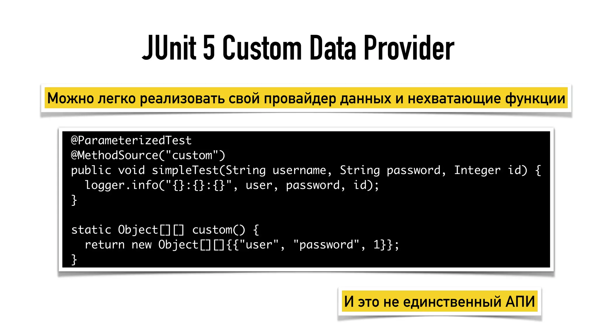 JUnit 5 Custom Data Provider
@ParameterizedTest
@MethodSource("custom")
public void simpleTest(String username, String password, Integer id) {
logger.info("{}:{}:{}", user, password, id);
}
static Object[][] custom() {
return new Object[][]{{"user", "password", 1}};
}
Можно легко реализовать свой провайдер данных и нехватающие функции
И это не единственный АПИ
 