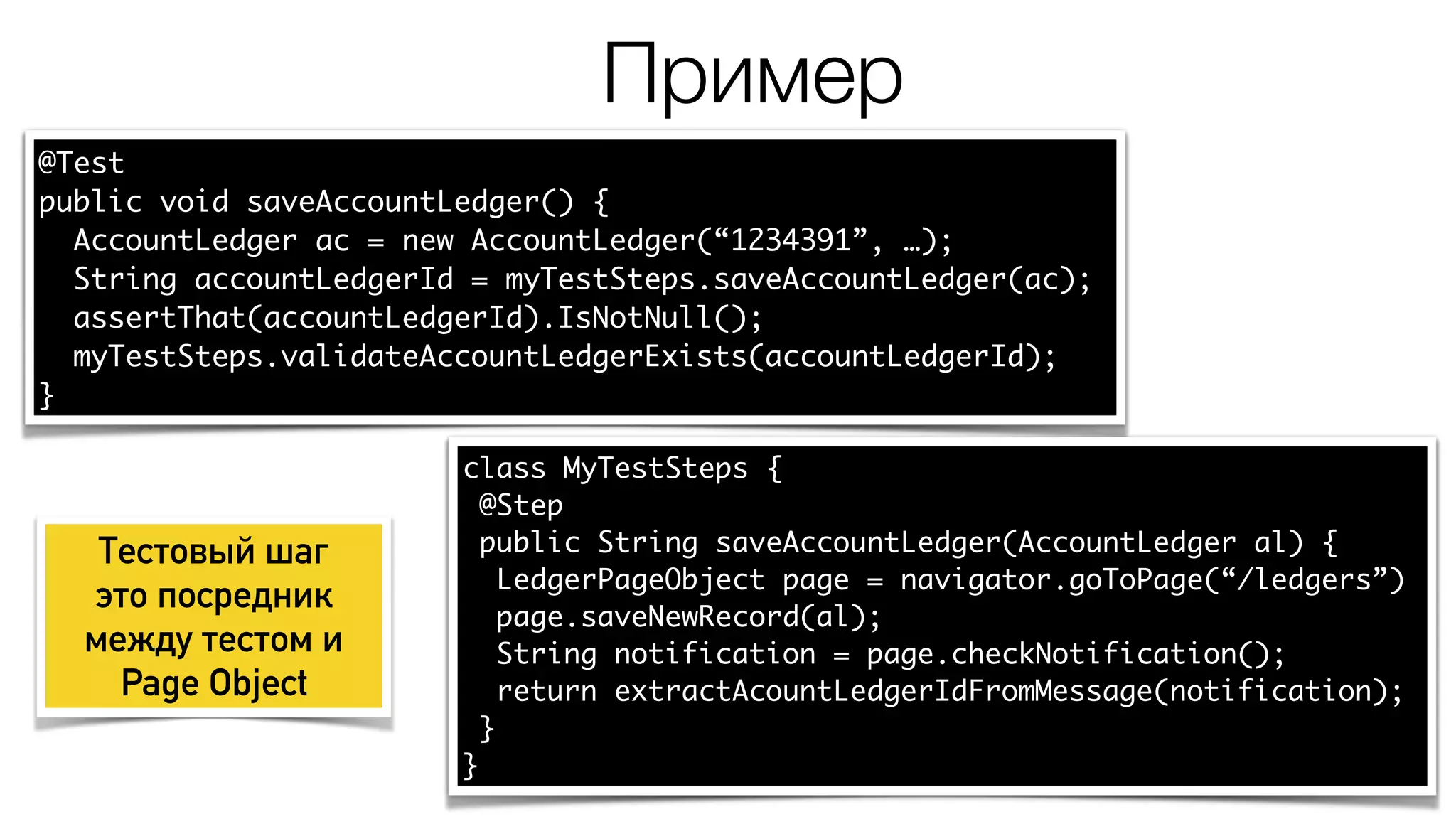 Пример
@Test
public void saveAccountLedger() {
AccountLedger ac = new AccountLedger(“1234391”, …);
String accountLedgerId = myTestSteps.saveAccountLedger(ac);
assertThat(accountLedgerId).IsNotNull();
myTestSteps.validateAccountLedgerExists(accountLedgerId);
}
class MyTestSteps {
@Step
public String saveAccountLedger(AccountLedger al) {
LedgerPageObject page = navigator.goToPage(“/ledgers”)
page.saveNewRecord(al);
String notification = page.checkNotification();
return extractAcountLedgerIdFromMessage(notification);
}
}
Тестовый шаг
это посредник
между тестом и
Page Object
 
