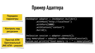 Пример Адаптера
JmxAdapter adapter = JmxAdapter.builder()
.withHost("http://localhost")
.withPort(5000)
.withContext("context")
.build();
JmxSession session = adapter.connect();
Long memoryUsed = adapter.readMemoryUsed(session);
System.out.println("Used memory is : " + memoryUsed);
Передаем
параметры
Контроль над
ресурсами
Простой АПИ
Оригинальный
JMX АПИ - ужасен!
 