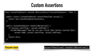 Custom Assertions
class CustomTaskAssert extends AbstractAssert<CustomTaskAssert, Task> {
public static CustomTaskAssert assertThat(Task actual) {
return new CustomTaskAssert(actual);
}
public CustomTaskAssert hasValidDuration() {
if (actual.startTime > actual.endTime) {
failWithMessage("Task %s can not finish (%s) before started (%s)",
actual.name, actual.startTime, actual.endTime);
}
return this;
}
}
assertThat(task).hasValidDuration();Пишем свои
 