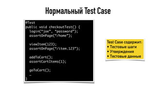 Нормальный Test Case
@Test
public void checkoutTest() {
login(“joe”, “password”);
assertOnPage(“/home”);
viewItem(123);
assertOnPage(“/item.123”);
addToCart();
assertCartItems(1);
goToCart();
…
}
Test Case содержит:
• Тестовые шаги
• Утверждения
• Тестовые данные
 