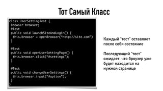 Тот Самый Класс
class UserSettingTest {
Browser browser;
@Test
public void launchSiteAndLogin() {
this.browser = openBrowser(“http://site.com”)
}
@Test
public void openUserSettingPage() {
this.browser.click(“#settings”);
}
@Test
public void changeUserSettings() {
this.browser.input(“#option”);
}
}
Каждый “тест” оставляет
после себя состояние
Последующий “тест“
ожидает, что броузер уже
будет находится на
нужной странице
 