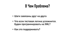 В Чем Проблема?
• Шаги завязаны друг на друга
• Что если тестовая логика усложнится,
будем программировать на XML?
• Как это поддерживать?
 