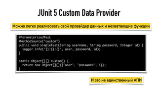 JUnit 5 Custom Data Provider
@ParameterizedTest
@MethodSource("custom")
public void simpleTest(String username, String password, Integer id) {
logger.info("{}:{}:{}", user, password, id);
}
static Object[][] custom() {
return new Object[][]{{"user", "password", 1}};
}
Можно легко реализовать свой провайдер данных и нехватающие функции
И это не единственный АПИ
 