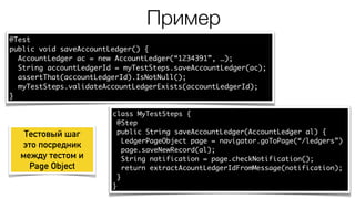 Пример
@Test
public void saveAccountLedger() {
AccountLedger ac = new AccountLedger(“1234391”, …);
String accountLedgerId = myTestSteps.saveAccountLedger(ac);
assertThat(accountLedgerId).IsNotNull();
myTestSteps.validateAccountLedgerExists(accountLedgerId);
}
class MyTestSteps {
@Step
public String saveAccountLedger(AccountLedger al) {
LedgerPageObject page = navigator.goToPage(“/ledgers”)
page.saveNewRecord(al);
String notification = page.checkNotification();
return extractAcountLedgerIdFromMessage(notification);
}
}
Тестовый шаг
это посредник
между тестом и
Page Object
 