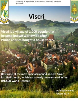 Viscri is a village of 1,000 people that
became known worldwide after
Prince Charles bought a house there.
Viscri
Hosts one of the most spectacular and ancient Saxon
fortified church , which has already been entered in the
UNESCO World Heritage .
Buzdugan Ionela
Grupa 8119
University of Agricultural Sciences and Veterinary Medicine
Bucharest
 