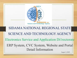 SIDAMA NATIONAL REGIONAL STATE
SCIENCE AND TECHNOLOGY AGENCY
Electronics Service and Application Di1rectorate
ERP System, CVC System, Website and Portal
Detail Information
August 3, 2023
 