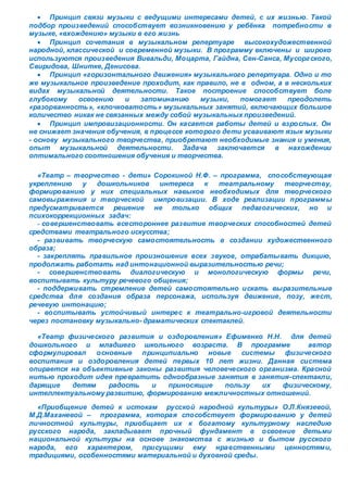  Принцип связи музыки с ведущими интересами детей, с их жизнью. Такой 
подбор произведений способствует возникновению у ребёнка потребности в 
музыке, «вхождению» музыки в его жизнь 
 Принцип сочетания в музыкальном репертуаре высокохудожественной 
народной, классической и современной музыки. В программу включены и широко 
используются произведения Вивальди, Моцарта, Гайдна, Сен-Санса, Мусорг ского, 
Свиридова, Шнитке, Денисова. 
 Принцип «горизонтального движения» музыкального репертуара. Одно и то 
же музыкальное произведение проходит, как правило, не в одном, а в нескольких 
видах музыкальной деятельности. Такое построение способствует боле 
глубокому освоению и запоминанию музыки, помогает преодолеть 
«разорванность», «клочковатость » музыкальных занятий, включающих большое 
количество никак не связанных между собой музыкальных произведений. 
 Принцип импровизационности. Он касается работы детей и взрослых. Он 
не снижает значения обучения, в процессе которого дети усваивают язык музыки 
- основу музыкального творчества, приобретают необходимые знания и умения, 
опыт музыкальной деятельности. Задача заключается в нахождении 
оптимального соотношения обучения и творчества. 
«Театр – творчество - дети» Сорокиной Н.Ф. – программа, способствующая 
укреплению у дошкольников интереса к театральному творчеству, 
формированию у них специальных навыков необходимых для творческого 
самовыражения и творческой импровизации. В ходе реализации программы 
предусматривается решение не только общих педагогических, но и 
психокоррекционных задач: 
- совершенствовать всестороннее развитие творческих способностей детей 
средствами театрального искусства; 
- развивать творческую самостоятельность в создании художественного 
образа; 
- закреплять правильное произношение всех звуков, отрабатывать дикцию, 
продолжать работать над интонационной выразительностью речи; 
- совершенствовать диалогическую и монологическую формы речи, 
воспитывать культуру речевого общения; 
- поддерживать стремление детей самостоятельно искать выразительные 
средства для создания образа персонажа, используя движение, позу, жест, 
речевую интонацию; 
- воспитывать устойчивый интерес к театрально-игровой деятельности 
через постановку музыкально- драматических спектаклей. 
«Театр физического развития и оздоровления» Ефименко Н.Н. для детей 
дошкольного и младшего школьного возраста. В программе автор 
сформулировал основные принципиально новые системы физического 
воспитания и оздоровления детей первых 10 лет жизни. Данная система 
опирается на объективные законы развития человеческого организма. Красной 
нитью проходит идея превратить однообразные занятия в занятия-спектакли, 
дарящие детям радость и приносящие пользу их физическому, 
интеллектуальному развитию, формированию межличностных отношений. 
«Приобщение детей к истокам русской народной культуры» О.Л.Князевой, 
М.Д.Маханевой – программа, которая способствует формированию у детей 
личностной культуры, приобщает их к богатому культурному наследию 
русского народа, закладывает прочный фундамент в освоение детьми 
национальной культуры на основе знакомства с жизнью и бытом русского 
народа, его характером, присущими ему нравственными ценностями, 
традициями, особенностями материальной и духовной среды. 
 
