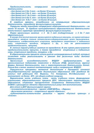 Продолжительность непрерывной непосредственно образовательной 
деятельности: 
- для детей от 2 до 3 лет – не более 10 минут, 
- для детей от 3 до 4 лет – не более 15 минут, 
- для детей от 4 до 5 лет – не более 20 минут, 
- для детей от 5 до 6 лет – не более 25 минут, 
- для детей от 6 до 7 лет – не более 30 минут. 
В середине времени, отведённого на непрерывную образовательную 
деятельность, проводятся физкультурные минутки. 
Перерывы между периодами непрерывной образовательной деятельности – не 
менее 10 минут. В середине непосредственно образовательной деятельности 
статического характера проводятся физкультурные минутки. 
Форма организации занятий с 2 до 3 лет (подгрупповые) с 3 до 7 лет 
(фронтальные). 
В январе для воспит анников организуются недельные каникулы, во время которых 
проводятся занятия только эстетическо-оздоровительного цикла (музыкальные, 
спортивные, изобразительного искусства, проводятся спортивные и подвижные 
игры, спортивные праздник, экскурсии и др., а так же увеличивается 
продолжительность прогулок). 
В летний период учебные занятия не проводятся. В это время увеличивается 
продолжительность прогулок, а также проводятся спортивные и подвижные 
игры, спортивные праздники, экскурсии и др. 
В образовательном процессе используется интегрированный подход, который 
позволяет гибко реализовывать в режиме дня различные виды детской 
деятельности. 
Организация жизнедеятельности МБДОУ предусматривает, как 
организованные педагогами совместно с детьми (НОД, развлечения, кружки) 
формы детской деятельности, так и самостоятельную деятельность детей. 
Режим дня и сетка занятий соответствуют виду и направлению МБДОУ. 
Парциальные программы являются дополнением к Примерной основной 
общеобразовательной программе дошкольного образования «От рождения до 
школы» под редакцией Н.Е. Вераксы, Т.С. Комаровой, М.А.Васильевой и 
составляют не более 40% от общей учебной нагрузки. 
Вариативная часть учебного плана часть учебного плана, формируемая 
участниками образовательного процесса ДОУ, обеспечивает вариативность 
образования, отражает приоритетное направление деятельности МБДОУ 
д/с№92 и расширение области образовательных услуг для воспитанников. 
Для этого в ДОУ функционируют кружки: 
- познавательное развитие – кружок «АБВГДЕЙка», «Эврика»; 
- физическое развитие – спортивный кружок «Крепыш»; 
-художественно-эстетическое развитие – кружки «Русский сувенир» и 
«Сказка». 
