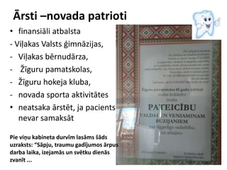 Ārsti –novada patrioti
• finansiāli atbalsta
- Viļakas Valsts ģimnāzijas,
- Viļakas bērnudārza,
- Žīguru pamatskolas,
- Žīguru hokeja kluba,
- novada sporta aktivitātes
• neatsaka ārstēt, ja pacients
nevar samaksāt
Pie viņu kabineta durvīm lasāms šāds
uzraksts: “Sāpju, traumu gadījumos ārpus
darba laika, izejamās un svētku dienās
zvanīt ...
 