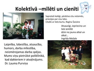 Kolektīvā –mīlēti un cienīti
Saprotoši kolēģi, pārdzīvo citu nelaimēs,
priecājas par visu labo.
Cilvēki ar lielo burtu. Regīna Šaicāne
Laipnība, labestība, atsaucība,
humors, darba mīlestība,
neizmērojamas darba spējas.
Mums viņu pietrūkst poliklīnikā,
kad dakteriem ir atvaļinājums.
Dr. Lauma Purviņa
Atsaucīgi, iepriecina un
liek iemīlēt
dzīvi no jauna atkal un
atkal…
Ingrīda Mežale
 