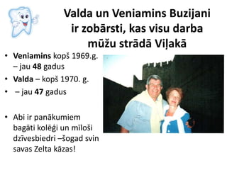 Valda un Veniamins Buzijani
ir zobārsti, kas visu darba
mūžu strādā Viļakā
• Veniamins kopš 1969.g.
– jau 48 gadus
• Valda – kopš 1970. g.
• – jau 47 gadus
• Abi ir panākumiem
bagāti kolēģi un mīloši
dzīvesbiedri –šogad svin
savas Zelta kāzas!
 