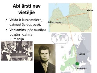 Abi ārsti nav
vietējie
• Valda ir kurzemniece,
dzimusi Saldus pusē;
• Veniamins pēc tautības
bulgārs, dzimis
Rumānijā
Viļaka
Saldus pagasts
Rumānija
Latvija
 