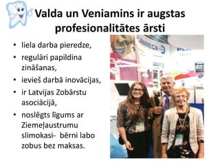 Valda un Veniamins ir augstas
profesionalitātes ārsti
• liela darba pieredze,
• regulāri papildina
zināšanas,
• ievieš darbā inovācijas,
• ir Latvijas Zobārstu
asociācijā,
• noslēgts līgums ar
Ziemeļaustrumu
slimokasi- bērni labo
zobus bez maksas.
 