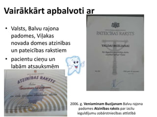 Vairākkārt apbalvoti ar
• Valsts, Balvu rajona
padomes, Viļakas
novada domes atzinības
un pateicības rakstiem
• pacientu cieņu un
labām atsauksmēm
2006. g. Veniaminam Buzijanam Balvu rajona
padomes Atzinības raksts par izcilu
ieguldījumu zobārstniecības attīstībā
 
