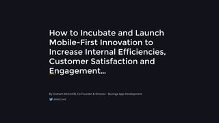 How to Incubate and Launch
Mobile-First Innovation to
Increase Internal Efficiencies,
Customer Satisfaction and
Engagement…
By Graham McCorkill, Co-Founder & Director - Buzinga App Development
@GMcCorkill
 