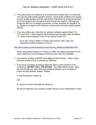 Tips for Webinar Attendees – CISPI Hand Out 6 of 7


4. The audio portion of a webinar is at its best when people call in on land lines
   and use only high-quality speaker phones. Some audio problems are caused
   by poor-quality speaker phones, cell phones that break up, and even perhaps
   by phone systems like Vonage that work though the internet. Although we
   recognize that it is not always convenient, or even possible, for people to do
   so, please try to listen to the webinars via land lines and high-quality speaker
   phones.

5. If you are a Mac user, note that our webinar software supports Mac 10.3,
   10.4, and 10.5. It also supports the browsers that normally come with Macs,
   i.e., Safari web browsers 2.0 and 3.0 as well as Firefox 2.0.

        If you don’t have a Safari or Firefox web browser, Mac users can
        download a Firefox browser for free at:

http://www.apple.com/downloads/macosx/internet_utilities/mozillafirefox.html.

   When using either Explorer or Firefox on a Mac, the slide presentation in the
   web conference may not display at full size, but is still very readable.

6. Our webinar software will NOT work within an AOL browser. Open a web
   browser outside of AOL to access our webinars.

7. If you have a problem accessing either the web or audio portions of the
   conference, DO NOT CALL THE OFFICE. The office will be closed. Also,
   we cannot help you solve technical problems between your computer or
   phone and the webinar system. Instead:

   A. Call the webinar vendor at:

   OR

   B. Send an e-mail to the webinar vendor at:

   Be sure to reference your session number (found in your confirmation e-mail).




Buzinski - Tips for Webinar Attendees – CISPI Hand Out 6 of 7.doc          Page 2 of 3
 