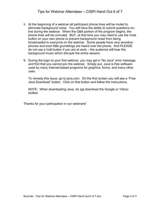 Tips for Webinar Attendees – CISPI Hand Out 6 of 7


8. At the beginning of a webinar all participant phone lines will be muted to
   eliminate background noise. You will have the ability to submit questions on-
   line during the webinar. When the Q&A portion of the program begins, the
   phone lines will be unmuted. BUT, at that time you may need to use the mute
   button on your own phone to prevent background noise from being
   broadcasted to everyone on the webinar. Some people have very sensitive
   phones and even little grumblings are heard over the phone. And PLEASE
   do not use a hold button if you are at work – the audience will hear the
   background music which disrupts the entire session.

9. During the login to your first webinar, you may get a “No Java” error message
   and find that you cannot join the webinar. Simply put, Java is free software
   used by many Internet-based programs for graphics, forms, and many other
   uses.

   To remedy this issue, go to java.com. On the first screen you will see a “Free
   Java Download” button. Click on that button and follow the instructions.

   NOTE: When downloading Java, do not download the Google or Yahoo
   toolbar.


Thanks for your participation in our webinars!




Buzinski - Tips for Webinar Attendees – CISPI Hand Out 6 of 7.doc      Page 3 of 3
 
