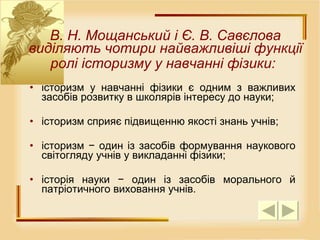 історизм у навчанні фізики є одним з важливих засобів розвитку в школярів інтересу до науки;  історизм сприяє підвищенню якості знань учнів;  історизм − один із засобів формування наукового світогляду учнів у викладанні фізики;  історія науки − один із засобів морального й патріотичного виховання учнів.  В. Н. Мощанський і Є. В. Савєлова виділяють чотири найважливіші функції ролі історизму у навчанні фізики:   