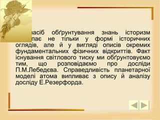 Як засіб обґрунтування знань історизм виступає не тільки у формі історичних оглядів, але й у вигляді описів окремих фундаментальних фізичних відкриттів. Факт існування світлового тиску ми обґрунтовуємо тим, що розповідаємо про досліди П.М.Лебедєва. Справедливість планетарної моделі атома випливає з опису й аналізу досліду Е.Резерфорда.  