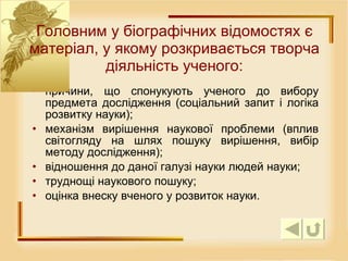причини, що спонукують ученого до вибору предмета дослідження (соціальний запит і логіка розвитку науки);  механізм вирішення наукової проблеми (вплив світогляду на шлях пошуку вирішення, вибір методу дослідження);  відношення до даної галузі науки людей науки;  труднощі наукового пошуку;  оцінка внеску вченого у розвиток науки.  Г оловним у біографічних відомостях є матеріал, у якому розкривається творча діяльність ученого: 