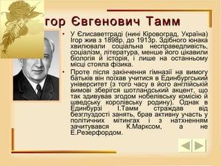 Ігор Євгенович Тамм У Єлисаветграді (нині Кіровоград, Україна) Ігор жив з 1898р. до 1913р. Здібного юнака хвилювали соціальна несправедливість, соціалізм, література, менше його цікавили біологія й історія, і лише на останньому місці стояла фізика.  Проте після закінчення гімназії на вимогу батьків він поїхав учитися в Единбургський університет (з того часу в його англійській вимові зберігся шотландський акцент, що так здивував згодом нобелівську комісію й шведську королівську родину). Однак в Единбурзі І.Тамм страждав від безглуздості занять, брав активну участь у політичних мітингах і з натхненням зачитувався К.Марксом, а не Е.Резерфордом.  