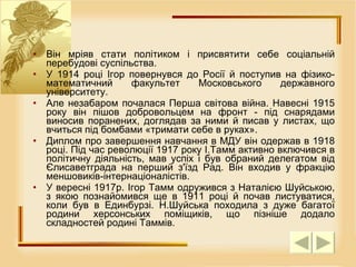 Він мріяв стати політиком і присвятити себе соціальній перебудові суспільства.  У 1914 році Ігор повернувся до Росії й поступив на фізико-математичний факультет Московського державного університету.  Але незабаром почалася Перша світова війна. Навесні 1915 року він пішов добровольцем на фронт - під снарядами виносив поранених, доглядав за ними й писав у листах, що вчиться під бомбами «тримати себе в руках».  Диплом про завершення навчання в МДУ він одержав в 1918 році. Під час революції 1917 року І.Тамм активно включився в політичну діяльність, мав успіх і був обраний делегатом від Єлисаветграда на перший з'їзд Рад. Він входив у фракцію меншовиків-інтернаціоналістів.  У вересні 1917р. Ігор Тамм одружився з Наталією Шуйською, з якою познайомився ще в 1911 році й почав листуватися, коли був в Единбурзі. Н.Шуйська походила з дуже багатої родини херсонських поміщиків, що пізніше додало складностей родині Таммів.  