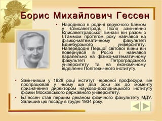 Народився в родині керуючого банком у Єлисаветграді. Після закінчення Єлисаветградської гімназії він разом з І.Таммом протягом року навчався на фізико-математичному факультеті Единбурзького університету. Напередодні Першої світової війни він повернувся в Росію і навчався паралельно на фізико-математичному факультеті Петроградського університету та на економічному відділенні Політехнічного інституту.  Закінчивши у 1928 році інститут червоної професури, він пропрацював у ньому ще два роки аж до моменту призначення директором науково-дослідницького інституту фізики Московського державного університету.  Б.Гессен став першим деканом фізичного факультету МДУ. Залишив цю посаду в грудні 1934 року.  Борис Михайлович Гессен 