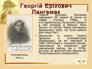 Георгій Еріхович Лангемак народився 26 червня (8 липня за новим стилем) 1898р. в м.Старобєльську Луганської області в сім'ї вихідців із Франції. Його батьки та сестра Марія викладали французьку мову, що була рідною для їхньої сім’ї.  Дитинство та юність Георгія пройшли в Єлисаветграді (Кіровоград), де він навчався в 1907-1916 роках у чоловічій гімназії.  Закінчивши на «відмінно» цей навчальний заклад, він у 1916р. вступає на філологічний факультет Петроградського університету. Георгій Еріхович Лангемак Є лисаветград, 1914  р . 