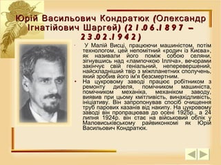 Юрій Васильович Кондратюк (Олександр Ігнатійович Шаргей) (21.06.1897 – 23.02.1942) У Малій Висці, працюючи м ашиністом , потім технологом, цей непомітний «родич із Києва», як називали його поміж собою селяни, зігнувшись над «лампочкою Ілліча», вечорами закінчує свій геніальний, неперевершений, найскладніший твір з міжпланетних сполучень, який зробив його ім'я безсмертним.  На цукровому заводі працює робітником з ремонту дизеля, помічником машиніста, помічником механіка, механіком заводу, виявив при цьому кмітливість, винахідливість, ініціативу. Він запропонував спосіб очищення труб парових казанів від накипу. На цукровому заводі він пропрацював до осені 1925р., а 24 липня 1924р. він стає на військовий облік у Маловиськівському райвиконкомі як Юрій Васильович Кондратюк. 