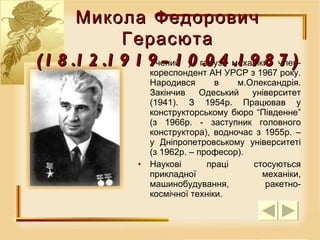 Учений у галузі механіки, член-кореспондент АН УРСР з 1967 року. Народився в м.Олександрія. Закінчив Одеський університет (1941). З 1954р. Працював у конструкторському бюро “Південне” (з 1966р. - заступник головного конструктора), водночас з 1955р. – у Дніпропетровському університеті (з 1962р. – професор). Наукові праці стосуються прикладної механіки, машинобудування, ракетно-космічної техніки. Микола Федорович Герасюта (18.12.1919-10.04.1987) 
