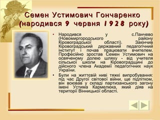 Н ародився у с.Панчево (Новомиргородського району Кіровоградської області). Закінчив Кіровоградський державний педагогічний інститут і почав працювати вчителем. Професійно зростав Семен Устимович на освяченому долею шляху - від учителя сільської школи на Кіровоградщині до дійсного члена Академії педагогічних наук України.  Були на життєвій ниві тяжкі випробування: під час Другої світової війни, ще підлітком, він воював у складі партизанського загону імені Устима Кармелюка, який діяв на території Вінницької області. Семен Устимович Гончаренко  (народився 9 червня 1928 року) 