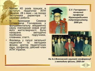 Майже 40 років працює в Інституті педагогіки АПН України, 28 з яких – на посаді заступника директора з наукової роботи.  Із приходом Семена Устимовича Гончаренка у фундаментальну академічну науку пов'язаний новий етап його життєтворчості: було написано методичні посібники, підручники, словники, статті. Фахівець у галузі загальної педагогіки та методики фізики, доктор педагогічних наук, професор, дійсний член АПН України. На 4-й Всесоюзній науковій конференції з методики фізики, 2000 рік С.У. Гончаренко – почесний професор Кіровоградського педуніверситету, 2000 рік. 