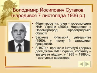 Фізик-теоретик, член – кореспондент НАН України (2003). Народився в Новомиргороді Кіровоградської області.  Закінчив Київський університет (1960), у якому й залишився працювати. З 1979 р. працює в Інституті ядерних досліджень НАН України, спочатку – завідувач відділу; у 1985 – 1989р.р. – заступник директора. Володимир Йосипович Сугаков (народився 7 листопада 1936 р.) 