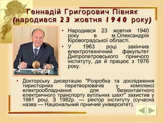 Геннадій Григорович Півняк (народився 23 жовтня 1940 року) Народився 23 жовтня 1940 року в м.Олександрія Кіровоградської області.  У 1963 році закінчив електротехнічний факультет Дніпропетровського гірничого інституту, де й працює з 1976 року.  Докторську дисертацію "Розробка та дослідження тиристорних перетворювачів у комплексі електрообладнання для безконтактного електричного транспорту вугільних шахт" захистив у 1981 році. З 1982р. — ректор інституту (сучасна назва — Національний гірничий університет). 