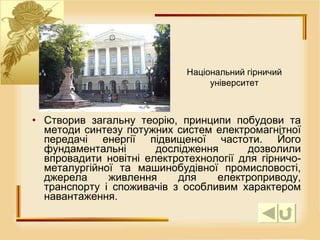 Створив загальну теорію, принципи побудови та методи синтезу потужних систем електромагнітної передачі енергії підвищеної частоти. Його фундаментальні дослідження дозволили впровадити новітні електротехнології для гірничо-металургійної та машинобудівної промисловості, джерела живлення для електроприводу, транспорту і споживачів з особливим характером навантаження.  Національний гірничий університет 
