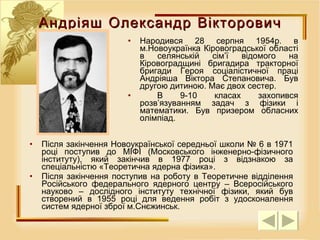 Андріяш Олександр Вікторович Народився 28 серпня 1954р. в м.Новоукраїнка Кіровоградської області в селянській сім’ї відомого на Кіровоградщині бригадира тракторної бригади Героя соціалістичної праці Андріяша Віктора Степановича. Був другою дитиною. Має двох  сестер . В 9-10 класах захопився розв’язуванням задач з фізики і математики. Був призером обласних олімпіад.  Після закінчення Новоукраїнської середньої школи № 6 в 1971 році поступив до МІФІ (Московського інженерно-фізичного інституту), який закінчив в 1977 році з відзнакою за спеціальністю «Теоретична ядерна фізика».  Після закінчення поступив на роботу в Теоретичне відділення Російського федерального ядерного центру – Всеросійського науково – дослідного інституту технічної фізики, який був створений в 1955 році для ведення робіт з удосконалення систем ядерної зброї м.Снєжинськ. 