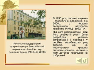 В 1995 році очолює науково - теоретичне відділення, а з 2000р. є першим заступником наукового керівника РФЯЦ - ВНДІТФ.  Під його керівництвом і при його особистій участі були розроблені, успішно випробувані і передані у серійне виробництво ряд виробів, що не поступається кращим світовим зразкам, частина з яких дотепер перебуває на озброєнні. Російський федеральний ядерний центр - Всеросійський науково-дослідний інститут технічної фізики (РФЯЦ-ВНДІТФ) 
